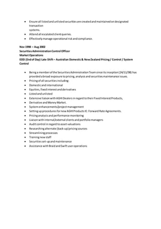  Ensure all listedandunlistedsecuritiesare createdandmaintainedondesignated
transaction
systems.
 Attendall escalatedclientqueries.
 Effectivelymanage operational riskandcompliance.
Nov 1998 – Aug 2002
SecuritiesAdministrationControl Officer
Market Operations
EOD (Endof Day) Late Shift– Australian Domestic& NewZealand Pricing/ Control / System
Control
 Beinga memberof the SecuritiesAdministrationTeamsince itsinception(24/11/98) has
providedabroad exposure topricing,analysisandsecuritiesmaintenance issues.
 Pricingof all securitiesincluding:
 Domesticandinternational
 Equities,fixedinterestandderivatives
 Listedandunlisted
 Extensive liaisonwithAGHIDealersinregard totheirFixedInterestProducts,
 Derivative andMoneyMarket.
 Systemenhancements/projectmanagement
 SettingupproceduresfornewAGHIProductsIE: Forward Rate Agreements.
 Pricinganalysisandperformance monitoring
 Liaisonwithinternal/external clientsandportfoliomanagers
 Auditcontrol inregard toasset valuations
 Researchingalternate (back-up)pricingsources
 Streamliningprocesses
 Trainingnewstaff
 Securitiesset-upandmaintenance
 Assistance withBraidandSwiftuseroperations
 