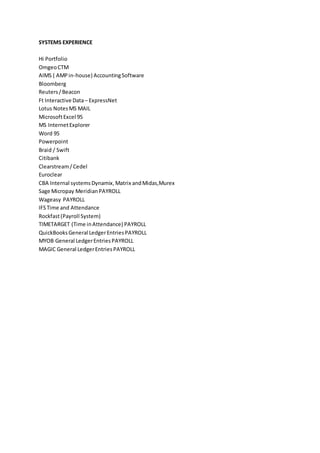SYSTEMS EXPERIENCE
Hi Portfolio
OmgeoCTM
AIMS ( AMPin-house) AccountingSoftware
Bloomberg
Reuters/Beacon
Ft Interactive Data– ExpressNet
Lotus NotesMS MAIL
MicrosoftExcel 95
MS InternetExplorer
Word 95
Powerpoint
Braid / Swift
Citibank
Clearstream/Cedel
Euroclear
CBA Internal systemsDynamix,Matrix andMidas,Murex
Sage Micropay MeridianPAYROLL
Wageasy PAYROLL
IFSTime and Attendance
Rockfast(Payroll System)
TIMETARGET (Time inAttendance) PAYROLL
QuickBooksGeneral LedgerEntriesPAYROLL
MYOB General LedgerEntriesPAYROLL
MAGIC General LedgerEntriesPAYROLL
 