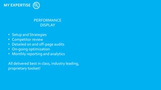 MY EXPERTISE
PERFORMANCE
DISPLAY
• Setup and Strategies
• Competitor review
• Detailed on and off-page audits
• On-going optimization
• Monthly reporting and analytics
All delivered best in class, industry leading,
proprietary toolset!
 