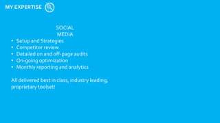 MY EXPERTISE
SOCIAL
MEDIA
• Setup and Strategies
• Competitor review
• Detailed on and off-page audits
• On-going optimization
• Monthly reporting and analytics
All delivered best in class, industry leading,
proprietary toolset!
 