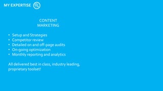 MY EXPERTISE
CONTENT
MARKETING
• Setup and Strategies
• Competitor review
• Detailed on and off-page audits
• On-going optimization
• Monthly reporting and analytics
All delivered best in class, industry leading,
proprietary toolset!
 