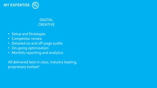 MY EXPERTISE
DIGITAL
CREATIVE
• Setup and Strategies
• Competitor review
• Detailed on and off-page audits
• On-going optimization
• Monthly reporting and analytics
All delivered best in class, industry leading,
proprietary toolset!
 