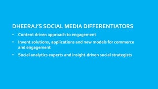 DHEERAJ’S SOCIAL MEDIA DIFFERENTIATORS
• Content driven approach to engagement
• Invent solutions, applications and new models for commerce
and engagement
• Social analytics experts and insight-driven social strategists
 