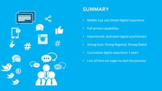 SUMMARY
• Middle East and Global Digital Experience
• Full service capabilities
• Experienced, dedicated digital practitioners
• Strong local. Strong Regional. Strong Global.
• Cumulative digital experience 7 years
• I am all here are eager to start the journey!
 