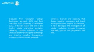 ABOUT ME
Graduate from Champlain College
Burlington, Vermont (U.S) and Post
Graduate from University of Middlesex
(U.K). A thought leader and one of the
leading digital marketing specialist,
delivering creative solutions at the
intersection of marketing and technology
and ensuring complete transparency
through our results-driven approach.
embrace diversity and creativity that
brings together businesses and brand
through customer insights. Furthermore,
I have developed the management of
digital marketing through innovative
methods, process and proprietary tool
kits.
 
