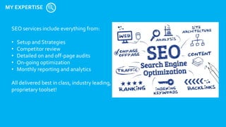 MY EXPERTISE
SEO services include everything from:
• Setup and Strategies
• Competitor review
• Detailed on and off-page audits
• On-going optimization
• Monthly reporting and analytics
All delivered best in class, industry leading,
proprietary toolset!
 
