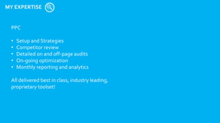 MY EXPERTISE
PPC
• Setup and Strategies
• Competitor review
• Detailed on and off-page audits
• On-going optimization
• Monthly reporting and analytics
All delivered best in class, industry leading,
proprietary toolset!
 