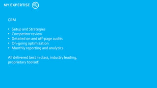 MY EXPERTISE
CRM
• Setup and Strategies
• Competitor review
• Detailed on and off-page audits
• On-going optimization
• Monthly reporting and analytics
All delivered best in class, industry leading,
proprietary toolset!
 