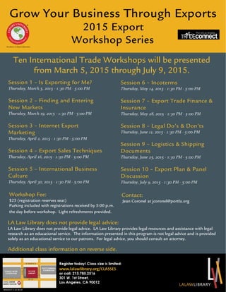 Grow Your Business Through Exports
2015 Export
Workshop Series
Session 1 – Is Exporting for Me?
Thursday, March 5, 2015 - 1:30 PM - 5:00 PM
Session 2 – Finding and Entering
New Markets
Thursday, March 19, 2015 - 1:30 PM - 5:00 PM
Session 3 – Internet Export
Marketing
Thursday, April 2, 2015 - 1:30 PM - 5:00 PM
Session 4 – Export Sales Techniques
Thursday, April 16, 2015 - 1:30 PM - 5:00 PM
Session 5 – International Business
Culture
Thursday, April 30, 2015 - 1:30 PM - 5:00 PM
Ten International Trade Workshops will be presented
from March 5, 2015 through July 9, 2015.
Session 6 – Incoterms
Thursday, May 14, 2015 - 1:30 PM - 5:00 PM
Session 7 – Export Trade Finance &
Insurance
Thursday, May 28, 2015 - 1:30 PM - 5:00 PM
Session 8 – Legal Do’s & Don’ts
Thursday, June 11, 2015 - 1:30 PM - 5:00 PM
Session 9 – Logistics & Shipping
Documents
Thursday, June 25, 2015 - 1:30 PM - 5:00 PM
Session 10 – Export Plan & Panel
Discussion
Thursday, July 9, 2015 - 1:30 PM - 5:00 PM
Workshop Fee:
$25 (registration reserves seat)
Parking included with registrations received by 5:00 p.m.
the day before workshop. Light refreshments provided.
Contact:
Jean Coronel at jcoronel@portla.org
Additional class information on reverse side.
LA Law Library does not provide legal advice:
LA Law Library does not provide legal advice. LA Law Library provides legal resources and assistance with legal
research as an educational service. The information presented in this program is not legal advice and is provided
solely as an educational service to our patrons. For legal advice, you should consult an attorney.
30102217.1.12.16.14
 
