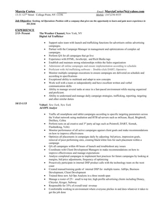 Marcia Cortes ______ Email: MarciaCortes76@yahoo.com
13-31 127th
Street College Point, NY 11356 Mobile: (347)256-9555
Job Objective: Seeking Ad Operations Position with a company that gives me the opportunity to learn and gain more experience in
this field.
EXPERIENCE
2/15- Present
10/13-1/15
The Weather Channel, New York, NY
Digital Ad Trafficker
• Support sales team with launch and trafficking functions for advertisers online advertising
campaigns.
• Partner with the Campaign Manager in management and optimizations of complex ad
campaigns.
• Perform QA for all campaigns that go live
• Experience with HTML, JavaScript, and Rich Media tags
• Establish and maintain strong relationships within the Sales organization
• Administer all online campaigns and ensure implementation according to schedule
• Proficient with Ad trafficking software - Double-click DART, Operative
• Monitor multiple campaign executions to ensure campaigns are delivered on schedule and
according to specifications
• Exceptional ability to multitask and adapt to new concepts
• Work well with a team or independently and have excellent written and verbal
communication skills
• Ability to manage several tasks at once in a fast-paced environment while staying organized
and proficient.
• Ability to understand and manage daily campaign strategies, trafficking, reporting, targeting
and other similar duties
Voltari New York, New York
Ad OPS Analyst
• Traffic all smartphone and tablet campaigns according to specific targeting parameters across
the Voltari network using mediation and RTB ad servers such as mOcean, Byyd, Brightroll,
Dstillery, Celtra
• Perform tests on ad creative and 3rd
party ad tags such as Pointroll, DART, Sizmek,
Flashtalking, Velti)
• Monitor performance of all active campaigns against client goals and make recommendations
on how to improve effectiveness
• Optimize all placements in campaigns daily by adjusting: bid prices, impression goals,
removal of poor performing sites, creating black/white lists for each placement within a
campaign
• QA all campaigns within 48 hours of launch and troubleshoot any issues
• Coordinate with Client Development Managers to make recommendations on how to
improve effectiveness and manage expectations
• Analyze completed campaigns to implement best practices for future campaigns by looking at
margins, bid price adjustments, frequency of optimizing
• Proactively participate in internal DSP product calls with the technology team on the west
coast
• Created manual/training guide of internal DSP for multiple teams: AdOps, Business
Development, Client Development
• Trained three new Ad Ops Analysts in a three month span
• Manage a roster of 25+ small to top tier, high profile advertising clients including Disney,
Chrysler, Kroger, Subway
• Responsible for 35% of overall total revenue
• Comfortable working in environment where everyone pitches in and does whatever it takes to
get the job done
 