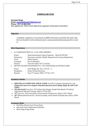 Page 1 of 2
CURRICULUM VITAE
Gurmeet Singh
Email: gurmeetdhanjal71@gmail.com
Phone: +971 52 882 2621
Post applied for: Office Clerk (Data Entry operator & Document Controller)
Objective
A globally competitive environment as QHSE Document controller that shall yield
the twin benefits of job satisfaction and a steady-paced professional growth to work
in.
Work Experience:
1. AL NABOODAH MEP LLC. (UAE, DXB AIRPORT).
Project : Dubai International Airport Expansion – Phase-III (SP100)
Designation : Document controller (QAQC Department & Closeout Department).
Client : Dubai Airports
Consultant : Dar Al Handasah
Duration : From November 2013 to till date
2. ARVIND TECHNO ENGINEERS PVT. LTD. ENGINEERS & CONTRACTORS
Project : Sone Bridge Site. Km- 138 N.H. - 2
Designation : House Wiring Electrician
Duration : From 5th
January 2009 to 18th
Oct. 2011
Academic Details
 DIPLOMA IN COMPUTER APPLICATION from IICE Computer Education Pvt. Ltd.
(Pubowal) Center for Computer Education Research and Training. Regd. By GOVT OF
INDIA.
 ITI (Electrical) From Govt. ITI College Naya Nangel, Punjab State Board of Technical
Education & Industrial Training, India in 27 Feb 2013.
 12th
from Gov. Senior Secondary school, Board of Punjab state, India in 2011/ March.
 10th
(Matriculation) from Gov. Senior Secondary school, Board of Punjab state, India in 2009/
March.
Computer Skills.
 MS Office (Word, Excel, Power Point)
 Internet & Email Applications (Outlook)
 Photo Shop & Page maker
 