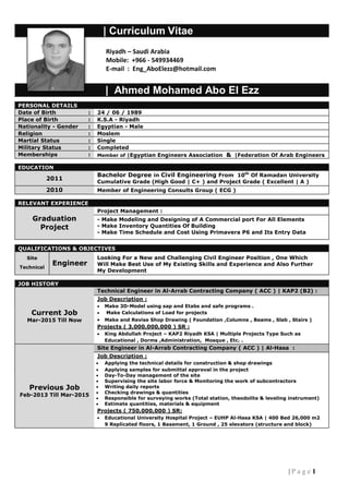 1| P a g e
| Curriculum Vitae
| Ahmed Mohamed Abo El Ezz
PERSONAL DETAILS
Date of Birth : 24 / 06 / 1989
Place of Birth : K.S.A - Riyadh
Nationality - Gender : Egyptian - Male
Religion : Moslem
Martial Status : Single
Military Status : Completed
Memberships : Member of |Egyptian Engineers Association & |Federation Of Arab Engineers
EDUCATION
2011
Bachelor Degree in Civil Engineering From 10th
Of Ramadan University
Cumulative Grade (High Good | C+ ) and Project Grade ( Excellent | A )
2010 Member of Engineering Consults Group ( ECG )
RELEVANT EXPERIENCE
Graduation
Project
Project Management :
- Make Modeling and Designing of A Commercial port For All Elements
- Make Inventory Quantities Of Building
- Make Time Schedule and Cost Using Primavera P6 and Its Entry Data
QUALIFICATIONS & OBJECTIVES
Site
Technical
Engineer
Looking For a New and Challenging Civil Engineer Position , One Which
Will Make Best Use of My Existing Skills and Experience and Also Further
My Development
JOB HISTORY
Current Job
Mar-2015 Till Now
Technical Engineer in Al-Arrab Contracting Company ( ACC ) | KAP2 (B2) :
Job Description :
 Make 3D-Model using sap and Etabs and safe programs .
 Make Calculations of Load for projects
 Make and Revise Shop Drawing ( Foundation ,Columns , Beams , Slab , Stairs )
Projects ( 3,000,000,000 ) SR :
 King Abdullah Project – KAP2 Riyadh KSA | Multiple Projects Type Such as
Educational , Dorms ,Administration, Mosque , Etc. .
Previous Job
Feb-2013 Till Mar-2015
Site Engineer in Al-Arrab Contracting Company ( ACC ) | Al-Hasa :
Job Description :
 Applying the technical details for construction & shop drawings
 Applying samples for submittal approval in the project
 Day-To-Day management of the site
 Supervising the site labor force & Monitoring the work of subcontractors
 Writing daily reports
 Checking drawings & quantities
 Responsible for surveying works (Total station, theodolite & leveling instrument)
 Estimate quantities, materials & equipment
Projects ( 750,000,000 ) SR:
 Educational University Hospital Project – EUHP Al-Hasa KSA | 400 Bed 26,000 m2
9 Replicated floors, 1 Basement, 1 Ground , 25 elevators (structure and block)
Riyadh – Saudi Arabia
Mobile: +966 - 549934469
E-mail : Eng_AboElezz@hotmail.com
 