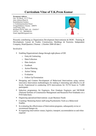 1
Curriculum Vitae of T.K.Prem Kumar
Permanent Address
Flat - SJ, Block - II, 2nd
Floor
Jains Ashraya Phase-II
Kamalakannan Gardens
1, Vembuliamman Koil Street
Virugambakkam, Chennai – 600078
Tamil Nadu, India.
Residence Ph No: 0091- 44 – 23642417
Cell No : +91 – 9003088226
Email: tkpk2002@gmail.com
_______________________________________________________________________________________
Presently contributing as Organization Development Interventionist & DGM - Training &
Development, Larsen & Toubro Construction, Buildings & Factories Independent
Company, Head Quarters, Chennai. ( October 2006 till date )
Involved in
 Enabling Organizational change through eight phases of OD
o Entry & Contracting
o Data Collection
o Data Analysis
o Feedback
o Action Planning
o Action Taking
o Evaluation
o Follow Up/Termination
 Designing and Content Development of Behavioral Interventions using various
innovative Intervention methodologies for making it interesting and effective to all
levels. Experienced in conducting 2474 interventions for 19,752 hours to 71,600
participants.
 Induction programmes for Engineers, Post Graduate Engineers and NICMAR
(National Institute of Construction Management and Research) Post Graduates on a
PAN India basis.
 Organizing specialized Interventions as per Business Needs
 Coaching/ Mentoring Senior staff using Psychometric Tools as a Behavioral
Enabler.
 In evaluating the effectiveness of Intervention programs, subsequently revise or
recommend changes etc.
 In organizing intervention venues, logistics, transport, accommodation as and when
required
 