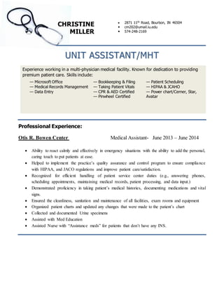 CHRISTINE 
MILLER 
 2871 11th Road, Bourbon, IN 46504 
 cm202@umail.iu.edu 
 574-248-2169 
UNIT ASSISTANT/MHT 
Experience working in a multi-physician medical facility. Known for dedication to providing 
premium patient care. Skills include: 
— Microsoft Office 
— Medical Records Management 
— Data Entry 
— Bookkeeping & Filing 
— Taking Patient Vitals 
— CPR & AED Certified 
— Pinwheel Certified 
— Patient Scheduling 
— HIPAA & JCAHO 
— Power chart/Cerner, Star, 
Avatar 
Professional Experience: 
Otis R. Bowen Center Medical Assistant- June 2013 – June 2014 
 Ability to react calmly and effectively in emergency situations with the ability to add the personal, 
caring touch to put patients at ease. 
 Helped to implement the practice’s quality assurance and control program to ensure complia nce 
with HIPAA, and JACO regulations and improve patient care/satisfaction. 
 Recognized for efficient handling of patient service center duties (e.g., answering phones, 
scheduling appointments, maintaining medical records, patient processing, and data input.) 
 Demonstrated proficiency in taking patient’s medical histories, documenting medications and vital 
signs. 
 Ensured the cleanliness, sanitation and maintenance of all facilities, exam rooms and equipment 
 Organized patient charts and updated any changes that were made to the patient’s chart 
 Collected and documented Urine specimens 
 Assisted with Med Education 
 Assisted Nurse with “Assistance meds” for patients that don’t have any INS. 
 