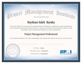 HAS BEEN FORMALLY EVALUATED FOR DEMONSTRATED EXPERIENCE, KNOWLEDGE AND PERFORMANCE
IN ACHIEVING AN ORGANIZATIONAL OBJECTIVE THROUGH DEFINING AND OVERSEEING PROJECTS AND
RESOURCES AND IS HEREBY BESTOWED THE GLOBAL CREDENTIAL
THIS IS TO CERTIFY THAT
IN TESTIMONY WHEREOF, WE HAVE SUBSCRIBED OUR SIGNATURES UNDER THE SEAL OF THE INSTITUTE
Project Management Professional
PMP® Number
PMP® Original Grant Date
PMP® Expiration Date 21 November 2018
22 November 2015
Haytham Saleh Baraka
1872908
Mark A. Langley • President and Chief Executive OfficerRicardo Triana • Chair, Board of Directors
 