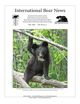International Bear News
Quarterly Newsletter of the
International Association for
Bear Research and Management (IBA)
and the IUCN/SSC Bear Specialist Group
May 2011 Vol. 20 no. 2
IBA websites: www.bearbiology.org www.bearbiology.com
Ursus website: www.ursusjournal.com
An Asiatic black bear cub imported from the Russian Far East, released into Jirisan National Park,
South Korea, in 2005. The cub was found orphaned in the wild in Russia.
©SpeciesRestorationCenter,KoreaNationalParkService.
 