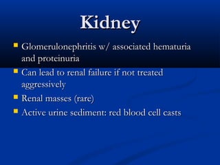 Kidney
   Glomerulonephritis w/ associated hematuria
    and proteinuria
   Can lead to renal failure if not treated
    aggressively
   Renal masses (rare)
   Active urine sediment: red blood cell casts
 