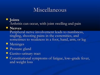 Miscellaneous
   Joints
    Arthritis can occur, with joint swelling and pain
   Nerves
    Peripheral nerve involvement leads to numbness,
    tingling, shooting pains in the extremities, and
    sometimes to weakness in a foot, hand, arm, or leg
   Meninges
   Prostate gland
   Genito–urinary tract
   Constitutional symptoms of fatigue, low–grade fever,
    and weight loss
 