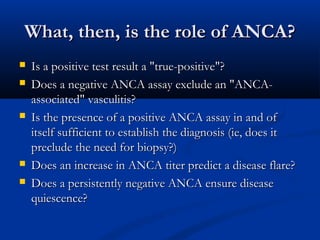 What, then, is the role of ANCA?
   Is a positive test result a "true-positive"?
   Does a negative ANCA assay exclude an "ANCA-
    associated" vasculitis?
   Is the presence of a positive ANCA assay in and of
    itself sufficient to establish the diagnosis (ie, does it
    preclude the need for biopsy?)
   Does an increase in ANCA titer predict a disease flare?
   Does a persistently negative ANCA ensure disease
    quiescence?
 