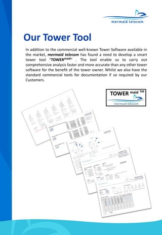 Our Tower Tool
In addition to the commercial well-known Tower Software available in
the market, mermaid telecom has found a need to develop a smart
tower tool “TOWERmaid” . The tool enable us to carry out
comprehensive analysis faster and more accurate than any other tower
software for the benefit of the tower owner. Whilst we also have the
standard commercial tools for documentation if so required by our
Customers.
TOWER maid TM
 