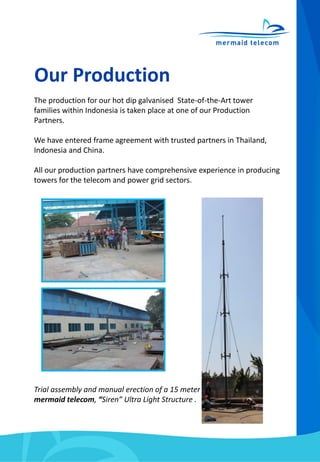 Our Production
The production for our hot dip galvanised State-of-the-Art tower
families within Indonesia is taken place at one of our Production
Partners.
We have entered frame agreement with trusted partners in Thailand,
Indonesia and China.
All our production partners have comprehensive experience in producing
towers for the telecom and power grid sectors.
Trial assembly and manual erection of a 15 meter
mermaid telecom, “Siren” Ultra Light Structure .
 