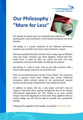 Our Philosophy :
”More for Less”
Our designs are based upon our comprehensive experience
working with masts and towers in the industry during the last three
decades.
The design is a natural evolution of the different well-known
solutions you can find in the tower sector. However, unique!
We have evaluated the best solutions from a long range of different
mast and tower concepts, put them together, refined and fine-
tuned them in order to offer our clients the best and most
competitive solutions whilst taken everything into account.
We believe it is safe to state: That no one offer solutions with a
more simple design and easier to install than we!
From an environmental point of view “Less is More”. Our structures
have in general much lower weight than similar traditional
structures, which provide saving on the environment account
during manufacturing, transportation and related site works.
In addition to above. We are a new player and don’t have to
support a big head office, paying management fees to an internal
international organisation etc. This enable us to have smaller
margins than most big players in this sector. Thus, together with our
unique design, we will also be able to provide very competitive
pricing!
Putting all this together and it enable us to deliver More for Less!
 