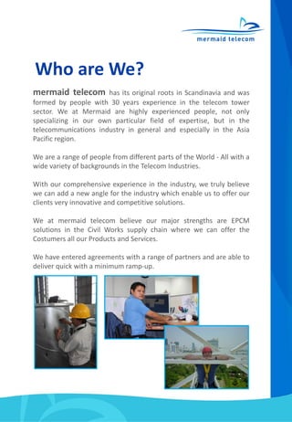 Who are We?
mermaid telecom has its original roots in Scandinavia and was
formed by people with 30 years experience in the telecom tower
sector. We at Mermaid are highly experienced people, not only
specializing in our own particular field of expertise, but in the
telecommunications industry in general and especially in the Asia
Pacific region.
We are a range of people from different parts of the World - All with a
wide variety of backgrounds in the Telecom Industries.
With our comprehensive experience in the industry, we truly believe
we can add a new angle for the industry which enable us to offer our
clients very innovative and competitive solutions.
We at mermaid telecom believe our major strengths are EPCM
solutions in the Civil Works supply chain where we can offer the
Costumers all our Products and Services.
We have entered agreements with a range of partners and are able to
deliver quick with a minimum ramp-up.
 