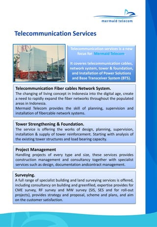 Telecommunication Services
Telecommunication Fiber cables Network System.
The changing of living concept in Indonesia into the digital age, create
a need to rapidly expand the fiber networks throughout the populated
areas in Indonesia.
Mermaid Telecom provides the skill of planning, supervision and
installation of fibercable network systems.
Tower Strengthening & Foundation.
The service is offering the works of design, planning, supervision,
installation & supply of tower reinforcement. Starting with analysis of
the existing tower structures and load bearing capacity.
Project Management
Handling projects of every type and size, these services provides
construction management and consultancy together with specialist
services such as design, documentation andcontract management.
Surveying.
A full range of specialist building and land surveying services is offered,
including consultancy on building and greenfiled, expertise provides for
CME survey, RF survey and MW survey (SIS, SES and for roll-out
projects), provides strategy and proposal, scheme and plans, and aim
on the customer satisfaction.
Telecommunication services is a new
focus for Mermaid Telecom.
It coveres telecommunication cables,
network system, tower & foundation,
and Installation of Power Solutions
and Base Transceiver System (BTS).
 