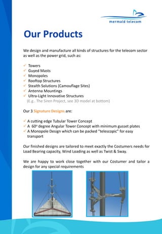 Our Products
We design and manufacture all kinds of structures for the telecom sector
as well as the power grid, such as:
 Towers
 Guyed Masts
 Monopoles
 Rooftop Structures
 Stealth Solutions (Camouflage Sites)
 Antenna Mountings
 Ultra-Light Innovative Structures
(E.g.. The Siren Project, see 3D model at bottom)
Our 3 Signature Designs are:
 A cutting edge Tubular Tower Concept
 A 60o degree Angular Tower Concept with minimum gusset plates
 A Monopole Design which can be packed “telescopic” for easy
transport
Our finished designs are tailored to meet exactly the Costumers needs for
Load Bearing capacity, Wind Loading as well as Twist & Sway.
We are happy to work close together with our Costumer and tailor a
design for any special requirements
 