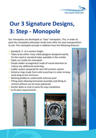Our 3 Signature Designs,
3: Step - Monopole
Our monopoles are developed as “step” monopoles. This, in order to
pack the monopoles telescopic inside each other for easy transportation
to site. The monopole concept in addition have the following features:
 Standard: 3 - 6 m section height.
 Tubes to be either many sided polygons designed exactly
for the need or standard tubes available in the market
 Cable run inside the monopole
 Simple ladder arrangement made of round elements to
reduce any additional wind drag
 Ladder system prepared for wire fall-arrester system
 Antenna rings made from solid round bars in order to keep
wind drag to the minimum.
 Working platforms underneath antenna level
 Tilting tools allowing horizontal assembly and tilting to
vertical without use of crane (optional)
 Anchor Bolts or Cast-in parts for easy installation
 to fit exact requirements.
 