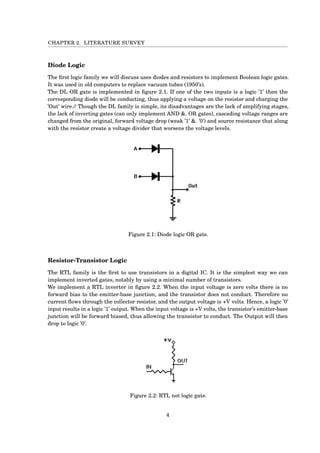 CHAPTER 2. LITERATURE SURVEY
Diode Logic
The ﬁrst logic family we will discuss uses diodes and resistors to implement Boolean logic gates.
It was used in old computers to replace vacuum tubes (1950’s).
The DL OR gate is implemented in ﬁgure 2.1. If one of the two inputs is a logic ’1’ then the
corresponding diode will be conducting, thus applying a voltage on the resistor and charging the
’Out’ wire.// Though the DL family is simple, its disadvantages are the lack of amplifying stages,
the lack of inverting gates (can only implement AND &. OR gates), cascading voltage ranges are
changed from the original, forward voltage drop (weak ’1’ &. ’0’) and source resistance that along
with the resistor create a voltage divider that worsens the voltage levels.
Figure 2.1: Diode logic OR gate.
Resistor-Transistor Logic
The RTL family is the ﬁrst to use transistors in a digital IC. It is the simplest way we can
implement inverted gates, notably by using a minimal number of transistors.
We implement a RTL inverter in ﬁgure 2.2. When the input voltage is zero volts there is no
forward bias to the emitter-base junction, and the transistor does not conduct. Therefore no
current ﬂows through the collector resistor, and the output voltage is +V volts. Hence, a logic ’0’
input results in a logic ’1’ output. When the input voltage is +V volts, the transistor’s emitter-base
junction will be forward biased, thus allowing the transistor to conduct. The Output will then
drop to logic ’0’.
Figure 2.2: RTL not logic gate.
4
 