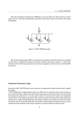 2.1. LOGIC FAMILIES
The same principles will apply for a NOR gate, as seen in ﬁgure 2.3. This time if any of the
input rises to ’1’ then the corresponding transistor will conduct, which will result in the output
discharging.
Figure 2.3: RTL NOR3 logic gate.
The obvious disadvantage of RTL is its high power dissipation when the transistor is switched
on (the power is dissipated mainly by the base resistors connected to logical "1" and by the
collector resistor). This requires that more current be supplied to and heat be removed from RTL
circuits [2].
Transistor-Transistor Logic
Invented in 1961, The TTL family uses transistors to implement the logic function and to amplify
the signal.
A TTL NAND gate is implemented in ﬁgure 2.4. When the two emitters of the input transistors
are connected to high voltage, then the emitter-base junction of the transistor is reverse biased,
that means the transistor is in reverse active mode. In reverse active mode, less magnitude
current ﬂows in the opposite direction. This current reaches the base of the output transistor,
allowing it to conduct and pulling down the output voltage to zero. When any one of the input
terminal is low, the current through other branch ﬂows out through this terminal. Now no current
reaches the base terminal of the output transistor, so output remains at high state [4].
5
 