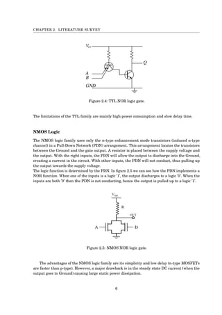 CHAPTER 2. LITERATURE SURVEY
Figure 2.4: TTL NOR logic gate.
The limitations of the TTL family are mainly high power consumption and slow delay time.
NMOS Logic
The NMOS logic family uses only the n-type enhancement mode transistors (induced n-type
channel) in a Pull-Down Network (PDN) arrangement. This arrangement locates the transistors
between the Ground and the gate output. A resistor is placed between the supply voltage and
the output. With the right inputs, the PDN will allow the output to discharge into the Ground,
creating a current in the circuit. With other inputs, the PDN will not conduct, thus pulling up
the output towards the supply voltage.
The logic function is determined by the PDN. In ﬁgure 2.5 we can see how the PDN implements a
NOR function. When one of the inputs is a logic ’1’, the output discharges to a logic ’0’. When the
inputs are both ’0’ then the PDN is not conducting, hence the output is pulled up to a logic ’1’.
Figure 2.5: NMOS NOR logic gate.
The advantages of the NMOS logic family are its simplicity and low delay (n-type MOSFETs
are faster than p-type). However, a major drawback is in the steady state DC current (when the
output goes to Ground) causing large static power dissipation.
6
 