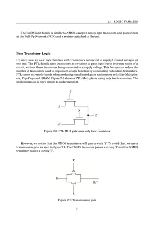 2.1. LOGIC FAMILIES
The PMOS logic family is similar to NMOS, except it uses p-type transistors and places them
at the Pull-Up Network (PUN) and a resistor attached to Ground.
Pass Transistor Logic
Up until now we saw logic families with transistors connected to supply/Ground voltages at
one end. The PTL family uses transistors as switches to pass logic levels between nodes of a
circuit, without these transistors being connected to a supply voltage. This feature can reduce the
number of transistors used to implement a logic function by eliminating redundant transistors.
PTL comes extremely handy when producing complicated gates and memory cells like Multiplex-
ers, Flip-Flops and SRAM. Figure 2.6 shows a PTL Multiplexer using only two transistors. The
implementation is very simple to understand [3].
Figure 2.6: PTL MUX gate uses only two transistors
However, we notice that the NMOS transistors will pass a weak ’1’. To avoid that, we use a
transmission gate as seen in ﬁgure 2.7. The PMOS transistor passes a strong ’1’ and the NMOS
transistor passes a strong ’0’.
Figure 2.7: Transmission gate
7
 
