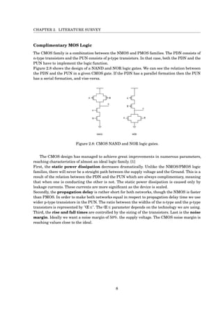 CHAPTER 2. LITERATURE SURVEY
Complimentary MOS Logic
The CMOS family is a combination between the NMOS and PMOS families. The PDN consists of
n-type transistors and the PUN consists of p-type transistors. In that case, both the PDN and the
PUN have to implement the logic function.
Figure 2.8 shows the design of a NAND and NOR logic gates. We can see the relation between
the PDN and the PUN in a given CMOS gate. If the PDN has a parallel formation then the PUN
has a serial formation, and vise-versa.
Figure 2.8: CMOS NAND and NOR logic gates.
The CMOS design has managed to achieve great improvements in numerous parameters,
reaching characteristics of almost an ideal logic family. [1]
First, the static power dissipation decreases dramatically. Unlike the NMOS/PMOS logic
families, there will never be a straight path between the supply voltage and the Ground. This is a
result of the relation between the PDN and the PUN which are always complimentary, meaning
that when one is conducting the other is not. The static power dissipation is caused only by
leakage currents. These currents are more signiﬁcant as the device is scaled.
Secondly, the propagation delay is rather short for both networks, though the NMOS is faster
than PMOS. In order to make both networks equal in respect to propagation delay time we use
wider p-type transistors in the PUN. The ratio between the widths of the n-type and the p-type
transistors is represented by "Œ ≤". The Œ ≤ parameter depends on the technology we are using.
Third, the rise and fall times are controlled by the sizing of the transistors. Last is the noise
margin. Ideally we want a noise margin of 50%. the supply voltage. The CMOS noise margin is
reaching values close to the ideal.
8
 