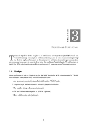 CHAPTER
3
DESIGN AND SIMULATION
T
he main objective of this chapter is to introduce a new logic family (DCMPL) that can
reduce the energy consumption while maintaining (and in some cases even improving)
the desired high performance. In this chapter we will also discuss the parameters that
are necessary to measure in order to determine the qualities of a digital gate. We will explain in
detail the different simulations used in order to correctly measure each of these parameters.
3.1 Design
in the beginning we aim to characterize the "DCMPL" design for NOR gate compared to "CMOS"
logic Nor gate. The design must sustain the golden rules:
• Any gate must provide the same logic table as the "CMOS" gate.
• Targeting high performance with minimal power consumption.
• Use smaller sizing -> less area (not must).
• Use less transistors compared to "CMOS" (optional).
• Have a differential gate (optional).
9
 