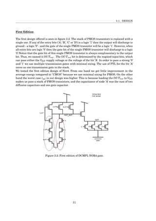 3.1. DESIGN
First Edition
The ﬁrst design offered is seen in ﬁgure 3.2. The stack of PMOS transistors is replaced with a
single one. If any of the entry bits (’A’, ’B’, ’C’ or ’D’) is a logic ’1’ then the output will discharge to
ground - a logic ’0’ - and the gate of the single PMOS transistor will be a logic ’1’. However, when
all entry bits are logic ’0’ then the gate bit of the single PMOS transistor will discharge to a logic
’0’.Notice that the gate bit of this single PMOS transistor is always complimentary to the output
bit. Thus, we named it OUTnot . The OUTnot bit is determined by the negated input bits, which
can pass either the VDD supply voltage or the voltage of the bit ’A’. In order to pass a strong ’0’
and ’1’ we use multiple transmission gates with minimal sizing. The use of PTL for the bit ’A’
saves us one transmission gate in the stack.
We tested the ﬁrst edition design of Nor4. From one hand we get little improvement in the
average energy compared to "CMOS" because we use minimal sizing for PMOS. On the other
hand the worst case tpd in our design was higher. This is because loading the OUTnot to VDD
makes us pass a stack of PMOS transistors, and the capacitance of node ’A’ was the sum of two
diffusion capacitors and one gate capacitor.
Figure 3.2: First edition of DCMPL NOR4 gate.
11
 