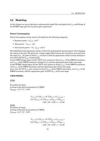 3.2. MODELING
3.2 Modeling
In this chapter we aim to develop a mathematical model that anticipates the tpd and Energy of
the DCMPL logic gate for any given gate capacitance.
Power Consumption
Power Consumption of any circuit is divided into the following categories:
• Dynamic power ∼ Cload · vdd2
• static power ∼ Istatic · vdd
• short circuit power ∼ Tsc · Ipeek · vdd · f
We modeled the load capacitance which is critical for predicting the dynamic power when charging
the output of the gate. We ignore the voltage supply effect because the simulation uses each time
the same VDD . In order to ﬁnd Cload we have to ﬁnd all capacitance which connect directly to
wire OUT and OUTnot in both design.
In the CMOS design ﬁgure [a] the ’OUT’ wire connect to three Cdif f of the NMOS transistors,
one Cdif f of the PMOS transistor multiply by β, and the capacitance gate of the next stage.
In the DCMPL design ﬁgure [b] the ’OUT’ wire connect to three Cdif f of the NMOS transistors,
one Cdif f of the PMOS transistor, and the capacitance gate of the next stage.
more over the OUTnot wire connect to three Cdif f of the PMOS transistors, one Cdif f of the
NMOS transistor, and the capacitance gate of INPUTnot of the next stage.
CMOS MODEL:
NOR3
N-number of inputs.
β-sizing of the pull up transistors in CMOS.
CgA|B|C = β·C +C = 4.9C.
Cout = β·CPdif f + N ·CNdif f +Cnexts tage =
3.9·CPdif f +3·CNdif f +CPgate +CNgate =
3.9C +3C +3.9C + c = 11.8C
NOR4
N-number of inputs.
β-sizing of the pull up transistors in CMOS.
CgA|B|C = β·C +C = 6.2C.
Cout = β·CPdif f + N ·CNdif f +Cnexts tage =
5.2·CPdif f +4·CNdif f +CPgate +CNgate =
5.2C +3C +5.2C + c = 14.4C
15
 