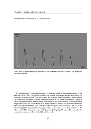 CHAPTER 3. DESIGN AND SIMULATION
discharge) that will be repeated in a cyclic manner.
Figure 3.12: A typical waveform returned by the ’getPower’ function. In reality the peaks are
much more narrow.
We wanted to have a constant and uniﬁed way of measuring the dynamic and static energy out
of the ’getPower’ graph. Because the energy is the integral of the power along a certain interval
we needed to properly deﬁne this interval so it will be suited for each and every measurement.
The ﬁrst things we needed to deﬁne are the boundaries of the peaks in the graph. Though it
doesn’t always seem like it, when zooming in on the graph it is relatively hard to determine when
the peak has ended and plateau has started. So we deﬁned the width of the peak as the difference
between two points: the ﬁrst point is the time when the power crosses the value of 0.5 % of the
maximum height of the peak at a rising edge, and the second point is when the power crosses the
value of 0.5% of the maximum height of the peak at a falling edge. Of course this required us to
measure the maximum values of the high and low peak.
22
 