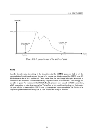 3.4. SIMULATION
Figure 3.13: A zoomed in view of the ’getPower’ peak.
Sizing
In order to determine the sizing of the transistors in the DCMPL gates, we had to set the
standards to which the gate should live up to by comparing it to the matching CMOS gate. We
decided to size the DCMPL so that its Tpd is lower than the matching CMOS gate. However, in
some cases this means we should use relatively large transistors that consume a lot of energy and
use a lot of space. For example in the DCMPL NAND gates we have a stack of PMOS transistors,
which means that in order to achieve a low Tpd we had to increase the sizing in a way that makes
the gate inferior to its matching CMOS gate. In this case we compromised the Tpd (letting it be
slightly larger than the matching CMOS Tpd) and let the sizing be minimal.
23
 