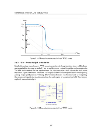 CHAPTER 3. DESIGN AND SIMULATION
Figure 3.16: Measuring noise margin from "VTC" curve.
3.4.5 "NM"- noise margin simulation
Ideally, the voltage transfer curve (VTC) appears as an inverted step-function - this would indicate
precise switching between on and off - but in real devices, a gradual transition region must exist.
The VTC indicates that for low input voltage, the circuit outputs a high voltage; for high input,
the output tapers off towards zero volts. The slope of this transition region is a measure of quality.
A steep slopes yield precise switching. The tolerance to noise can be measured by comparing
the minimum input to the maximum output for each region of operation (on / off). This is more
explicitly shown in the ﬁg.3.
Figure 3.17: Measuring noise margin from "VTC" curve.
26
 