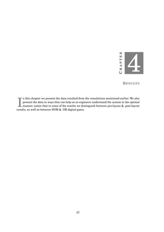 CHAPTER
4
RESULTS
I
n this chapter we present the data resulted from the simulations mentioned earlier. We also
present the data in ways that can help us as engineers understand the system in the optimal
manner. notice that in some of the results we distinguish between pre-layout &. post-layout
results, as well as between NOR &. OR digital gates.
27
 