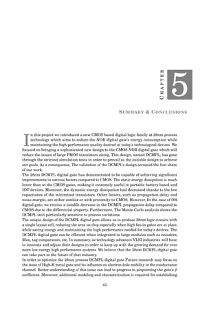 CHAPTER
5
SUMMARY & CONCLUSIONS
I
n this project we introduced a new CMOS based digital logic family at 28nm process
technology which aims to reduce the NOR digital gate's energy consumption while
maintaining the high performance quality desired in today's technological devices. We
focused on bringing a sophisticated new design to the CMOS NOR digital gate which will
reduce the issues of large PMOS transistors sizing. This design, named DCMPL, has gone
through the strictest simulation tests in order to prevail as the suitable design to achieve
our goals. As a consequence, The validation of the DCMPL's design occupied the lion share
of our work.
The 28nm DCMPL digital gate has demonstrated to be capable of achieving signiﬁcant
improvements in various factors compared to CMOS. The static energy dissipation is much
lower than at the CMOS gates, making it extremely useful in portable battery based and
IOT devices. Moreover, the dynamic energy dissipation had decreased thanks to the low
capacitance of the minimized transistors. Other factors, such as propagation delay and
noise-margin, are either similar or with proximity to CMOS. However, In the case of OR
digital gate, we receive a notable decrease in the DCMPL propagation delay compared to
CMOS due to the differential property. Furthermore, The Monte-Carlo analysis shows the
DCMPL isn't particularly sensitive to process variations.
The unique design of the DCMPL digital gate allows us to produce 28nm logic circuits with
a single layout cell, reducing the area on chip especially when high fan-in gates are at place,
while saving energy and maintaining the high performance needed for today's devices. The
DCMPL digital gate can be efﬁcient when integrated in large modules such as encoders,
Mux, tag comparators, etc. In summary, as technology advances VLSI industries will have
to innovate and adjust their designs in order to keep up with the growing demand for ever
more low energy high performance systems. We believe that the 28nm DCMPL digital gate
can take part in the future of that industry.
In order to optimize the 28nm process DCMPL digital gate Future research may focus on
the issue of High-K metal gate and its inﬂuence on electron-hole mobility in the conductance
channel. Better understanding of this issue can lead to progress in pinpointing the gate's β
coefﬁcient. Moreover, additional modeling and characterization is required for establishing
43
 