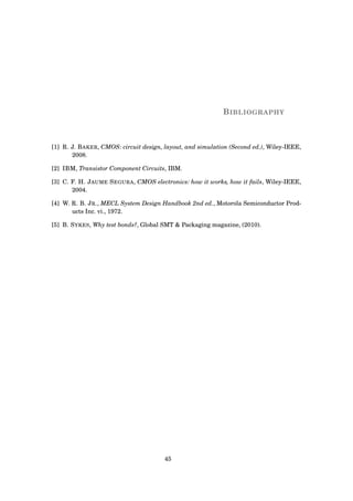 BIBLIOGRAPHY
[1] R. J. BAKER, CMOS: circuit design, layout, and simulation (Second ed.), Wiley-IEEE,
2008.
[2] IBM, Transistor Component Circuits, IBM.
[3] C. F. H. JAUME SEGURA, CMOS electronics: how it works, how it fails, Wiley-IEEE,
2004.
[4] W. R. B. JR., MECL System Design Handbook 2nd ed., Motorola Semiconductor Prod-
ucts Inc. vi., 1972.
[5] B. SYKES, Why test bonds?, Global SMT & Packaging magazine, (2010).
45
 