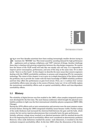 CHAPTER
1
INTRODUCTION
F
or over four decades scientists have been scaling increasingly smaller devices trying to
maintain the "MOORE" law. This trend caused by unending demand for high performance
appliances such as laptops, cellphones, and "IOT"-internet of things. Another challenge
these days is dealing with growing competition between the chip design companies. No matter
how the future of the VLSI world will look like one steady rule will stay: It is impossible to
improve power consumption, performance, and area of the chip at the same time. Or in other
words: "there is no free lunch". In this chapter we describe the main issues that concern engineers
dealing with the CMOS unreliability problems in process and integrating IP’s for nanometer
technology. The intent of this chapter is not to give an in-depth description of the failure behind
the problems, but to provide the reader with the basic knowledge of CMOS reliability problems
and how they affect the performance at gate level circuit. First, sec 1.1 outlines how various
unreliability effects came into play in the course of history. Later sec 1.2 we will brieﬂy explain
the mainstream unreliability effects such as spatial unreliability effects and time-dependent
unreliability effects.
1.1 History
The reliability of digital devices was ﬁrst studied in the 1960’s, when complex integrated systems
were developed for the ﬁrst time. The most famous conference which brought the physical unre-
liability problem to light was the ﬁrst international reliability physics symposium (IRPS 1962,
Chicago).
During the 1970’s effects such as ionic contamination and corrosion were the most common causes
of circuit failure. During the 1980’s integrated reliability issues became visible. Further scaling
of the oxide thickness had increased the electrical ﬁeld between the gate and the bulk, which
creates the hot carries injection phenomenons that eventually harm the gate performance.
Initially, arbitrary voltage stress resulted in an identical parameter shift for matched devices [5].
So at the beginning this kind of unreliability effects were considered as deterministic problems.
However, when oxide dielectrics reached the atomic- scale dimension, it resulted in the ﬁrst
stochastic temporal unreliability effect. In the late 1980’s when the dimensions of the devices
1
 