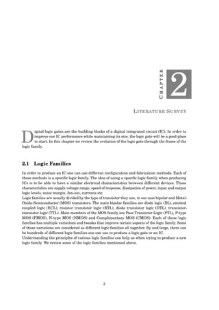 CHAPTER
2
LITERATURE SURVEY
D
igital logic gates are the building blocks of a digital integrated circuit (IC). In order to
improve our IC performance while maintaining its size, the logic gate will be a good place
to start. In this chapter we review the evolution of the logic gate through the frame of the
logic family.
2.1 Logic Families
In order to produce an IC one can use different conﬁguration and fabrication methods. Each of
these methods is a speciﬁc logic family. The idea of using a speciﬁc logic family when producing
ICs is to be able to have a similar electrical characteristics between different devices. Those
characteristics are supply voltage range, speed of response, dissipation of power, input and output
logic levels, noise margin, fan-out, currents etc.
Logic families are usually divided by the type of transistor they use, in our case bipolar and Metal-
Oxide-Semiconductor (MOS) transistors. The main bipolar families are diode logic (DL), emitted
coupled logic (ECL), resistor transistor logic (RTL), diode transistor logic (DTL), transistor-
transistor logic (TTL). Main members of the MOS family are Pass Transistor Logic (PTL), P-type
MOS (PMOS), N-type MOS (NMOS) and Complimentary MOS (CMOS). Each of these logic
families has multiple variations and tweaks that improve certain aspects of the logic family. Some
of these variations are considered as different logic families all together. By and large, there can
be hundreds of different logic families one can use to produce a logic gate or an IC.
Understanding the principles of various logic families can help us when trying to produce a new
logic family. We review some of the logic families mentioned above.
3
 