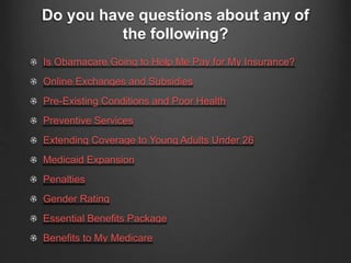 Do you have questions about any of
the following?
Is Obamacare Going to Help Me Pay for My Insurance?
Online Exchanges and Subsidies
Pre-Existing Conditions and Poor Health
Preventive Services
Extending Coverage to Young Adults Under 26
Medicaid Expansion
Penalties
Gender Rating
Essential Benefits Package
Benefits to My Medicare
 