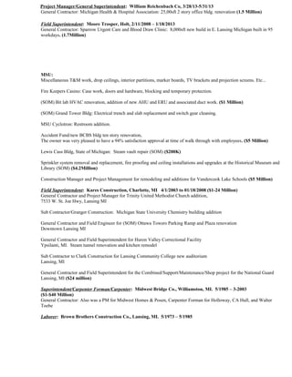 Project Manager/General Superintendent: William Reichenbach Co, 3/28/13-5/31/13
General Contractor: Michigan Health & Hospital Association: 25,00sft 2 story office bldg. renovation (1.5 Million)
Field Superintendent: Moore Trosper, Holt, 2/11/2008 – 1/18/2013
General Contractor: Sparrow Urgent Care and Blood Draw Clinic: 8,000sft new build in E. Lansing Michigan built in 95
workdays. (1.7Million)
MSU:
Miscellaneous T&M work, drop ceilings, interior partitions, marker boards, TV brackets and projection screens. Etc...
Fire Keepers Casino: Case work, doors and hardware, blocking and temporary protection.
(SOM) Bit lab HVAC renovation, addition of new AHU and ERU and associated duct work. ($1 Million)
(SOM) Grand Tower Bldg: Electrical trench and slab replacement and switch gear cleaning.
MSU Cyclotron: Restroom addition.
Accident Fund/new BCBS bldg ten story renovation,
The owner was very pleased to have a 94% satisfaction approval at time of walk through with employees. ($5 Million)
Lewis Cass Bldg, State of Michigan: Steam vault repair (SOM) ($200K)
Sprinkler system removal and replacement, fire proofing and ceiling installations and upgrades at the Historical Museum and
Library (SOM) ($4.2Million)
Construction Manager and Project Management for remodeling and additions for Vandercook Lake Schools ($5 Million)
Field Superintendent: Kares Construction, Charlotte, MI 4/1/2003 to 01/18/2008 ($1-24 Million)
General Contractor and Project Manager for Trinity United Methodist Church addition,
7533 W. St. Joe Hwy, Lansing MI
Sub Contractor/Granger Construction: Michigan State University Chemistry building addition
General Contractor and Field Engineer for (SOM) Ottawa Towers Parking Ramp and Plaza renovation
Downtown Lansing MI
General Contractor and Field Superintendent for Huron Valley Correctional Facility
Ypsilanti, MI. Steam tunnel renovation and kitchen remodel
Sub Contractor to Clark Construction for Lansing Community College new auditorium
Lansing, MI
General Contractor and Field Superintendent for the Combined/Support/Maintenance/Shop project for the National Guard
Lansing, MI ($24 million)
Superintendent/Carpenter Forman/Carpenter: Midwest Bridge Co., Williamston, MI. 5/1985 – 3-2003
($1-$40 Million)
General Contractor: Also was a PM for Midwest Homes & Posen, Carpenter Forman for Holloway, CA Hull, and Walter
Toebe
Laborer: Brown Brothers Construction Co., Lansing, MI. 5/1973 – 5/1985
 