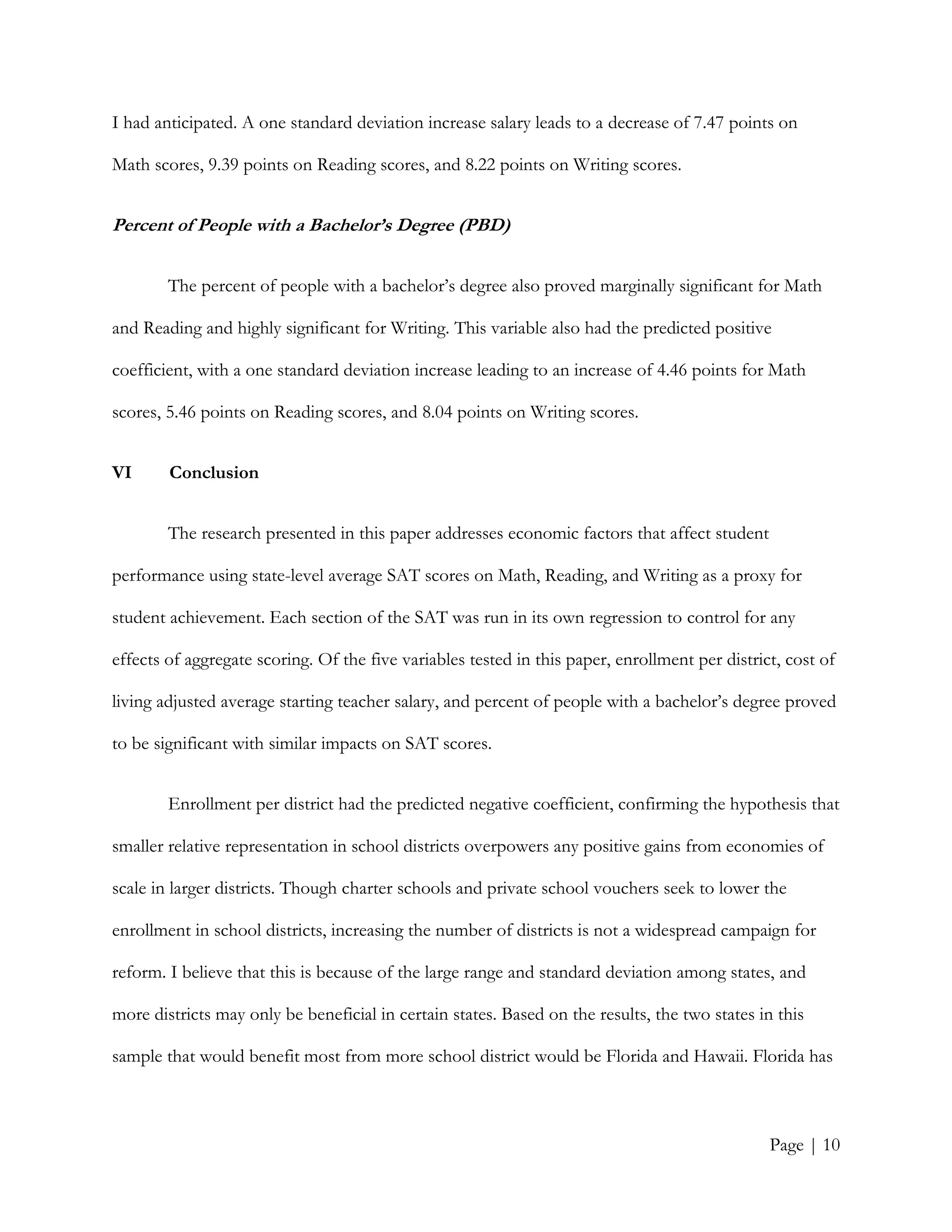 Page | 10
I had anticipated. A one standard deviation increase salary leads to a decrease of 7.47 points on
Math scores, 9.39 points on Reading scores, and 8.22 points on Writing scores.
Percent of People with a Bachelor’s Degree (PBD)
The percent of people with a bachelor’s degree also proved marginally significant for Math
and Reading and highly significant for Writing. This variable also had the predicted positive
coefficient, with a one standard deviation increase leading to an increase of 4.46 points for Math
scores, 5.46 points on Reading scores, and 8.04 points on Writing scores.
VI Conclusion
The research presented in this paper addresses economic factors that affect student
performance using state-level average SAT scores on Math, Reading, and Writing as a proxy for
student achievement. Each section of the SAT was run in its own regression to control for any
effects of aggregate scoring. Of the five variables tested in this paper, enrollment per district, cost of
living adjusted average starting teacher salary, and percent of people with a bachelor’s degree proved
to be significant with similar impacts on SAT scores.
Enrollment per district had the predicted negative coefficient, confirming the hypothesis that
smaller relative representation in school districts overpowers any positive gains from economies of
scale in larger districts. Though charter schools and private school vouchers seek to lower the
enrollment in school districts, increasing the number of districts is not a widespread campaign for
reform. I believe that this is because of the large range and standard deviation among states, and
more districts may only be beneficial in certain states. Based on the results, the two states in this
sample that would benefit most from more school district would be Florida and Hawaii. Florida has
 