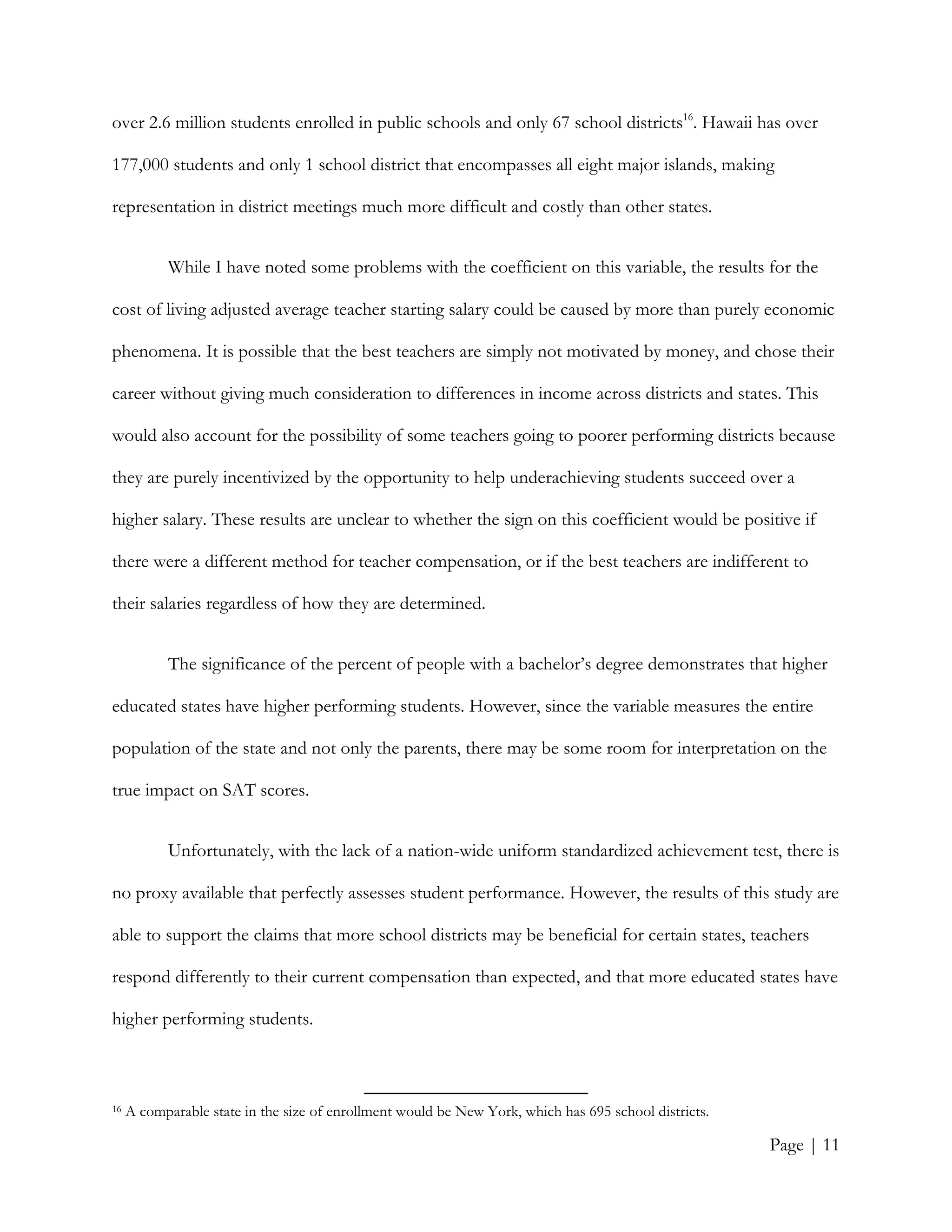 Page | 11
over 2.6 million students enrolled in public schools and only 67 school districts16
. Hawaii has over
177,000 students and only 1 school district that encompasses all eight major islands, making
representation in district meetings much more difficult and costly than other states.
While I have noted some problems with the coefficient on this variable, the results for the
cost of living adjusted average teacher starting salary could be caused by more than purely economic
phenomena. It is possible that the best teachers are simply not motivated by money, and chose their
career without giving much consideration to differences in income across districts and states. This
would also account for the possibility of some teachers going to poorer performing districts because
they are purely incentivized by the opportunity to help underachieving students succeed over a
higher salary. These results are unclear to whether the sign on this coefficient would be positive if
there were a different method for teacher compensation, or if the best teachers are indifferent to
their salaries regardless of how they are determined.
The significance of the percent of people with a bachelor’s degree demonstrates that higher
educated states have higher performing students. However, since the variable measures the entire
population of the state and not only the parents, there may be some room for interpretation on the
true impact on SAT scores.
Unfortunately, with the lack of a nation-wide uniform standardized achievement test, there is
no proxy available that perfectly assesses student performance. However, the results of this study are
able to support the claims that more school districts may be beneficial for certain states, teachers
respond differently to their current compensation than expected, and that more educated states have
higher performing students.
16 A comparable state in the size of enrollment would be New York, which has 695 school districts.
 